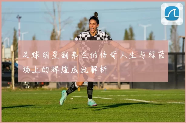 足球明星副弗兰的传奇人生与绿茵场上的辉煌成就解析