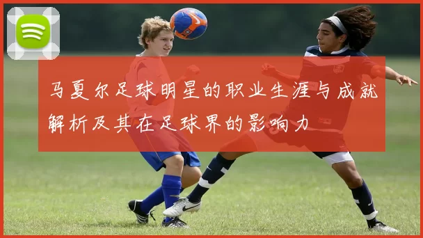 马夏尔足球明星的职业生涯与成就解析及其在足球界的影响力