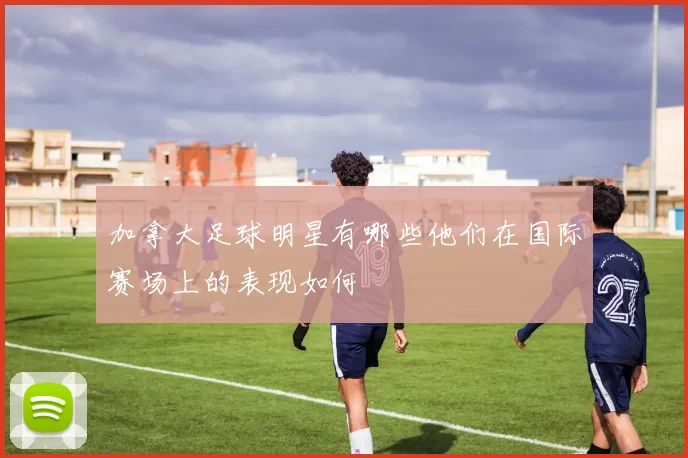 加拿大足球明星有哪些他们在国际赛场上的表现如何