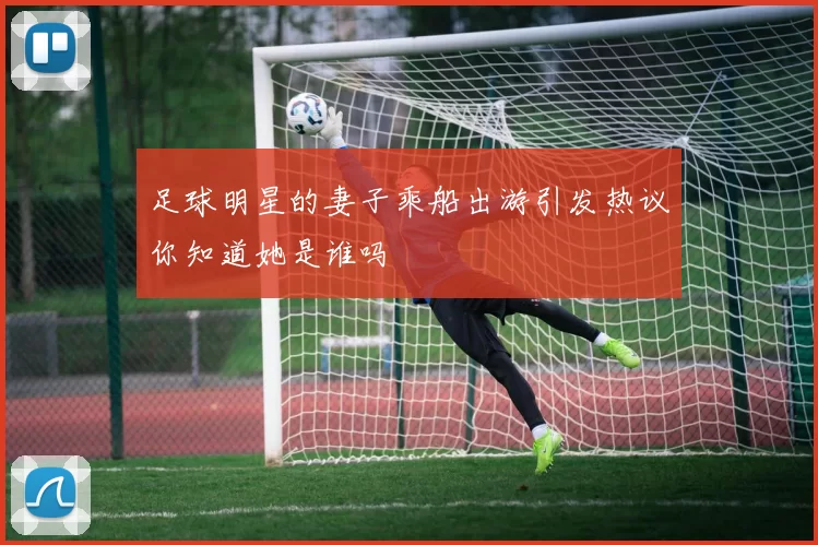足球明星的妻子乘船出游引发热议你知道她是谁吗