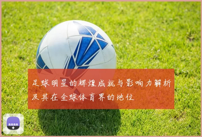 足球明星的辉煌成就与影响力解析及其在全球体育界的地位