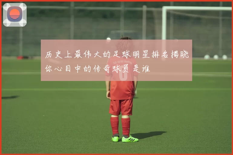 历史上最伟大的足球明星排名揭晓你心目中的传奇球员是谁