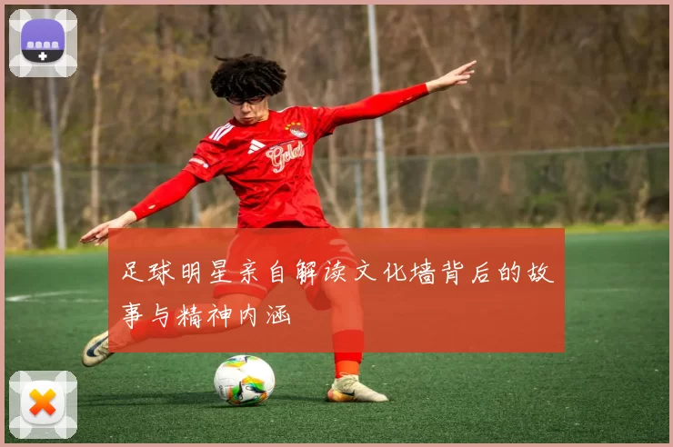足球明星亲自解读文化墙背后的故事与精神内涵