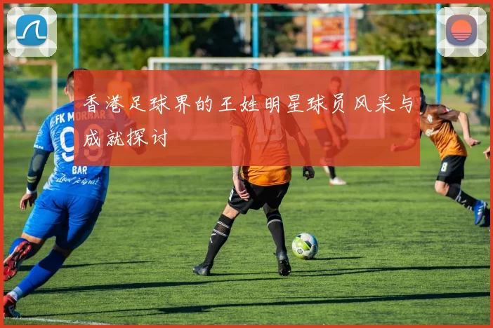 香港足球界的王姓明星球员风采与成就探讨