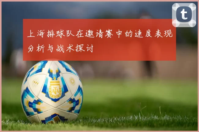 上海排球队在邀请赛中的速度表现分析与战术探讨