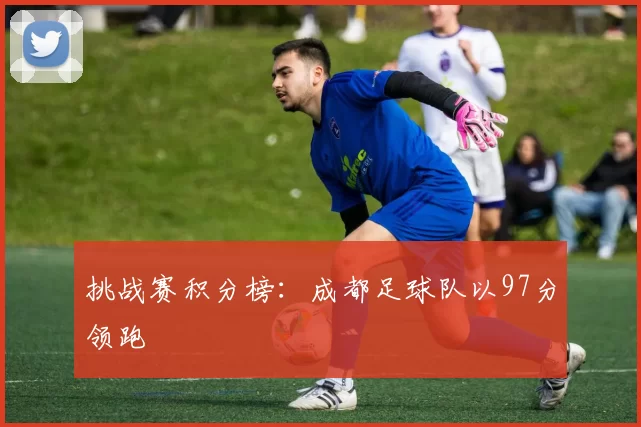 挑战赛积分榜：成都足球队以97分领跑