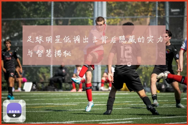 足球明星低调出击背后隐藏的实力与智慧揭秘