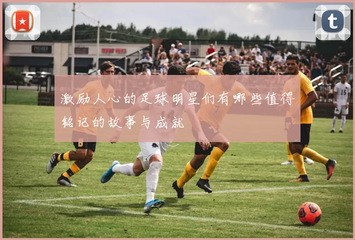 激励人心的足球明星们有哪些值得铭记的故事与成就