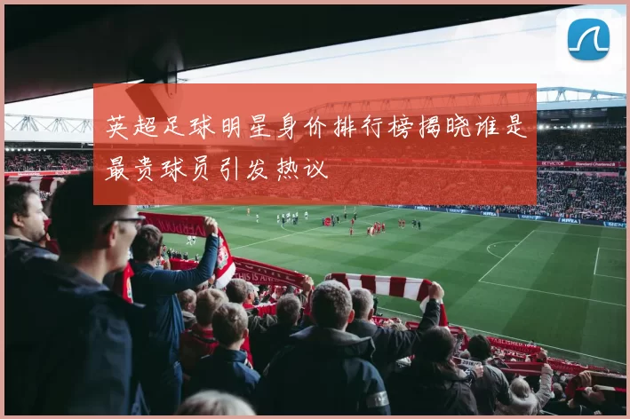 英超足球明星身价排行榜揭晓谁是最贵球员引发热议