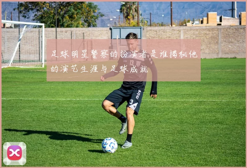 足球明星警察的扮演者是谁揭秘他的演艺生涯与足球成就