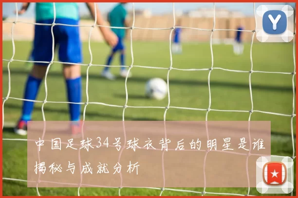 中国足球34号球衣背后的明星是谁揭秘与成就分析