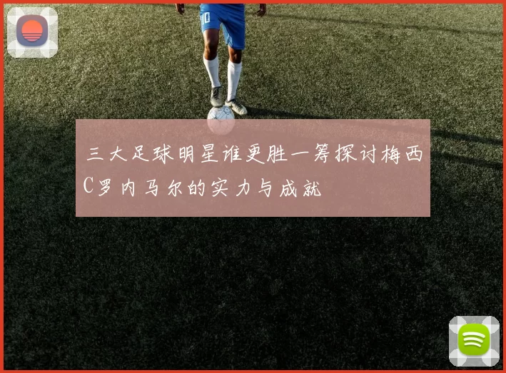三大足球明星谁更胜一筹探讨梅西C罗内马尔的实力与成就