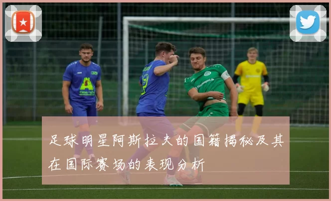 足球明星阿斯拉夫的国籍揭秘及其在国际赛场的表现分析
