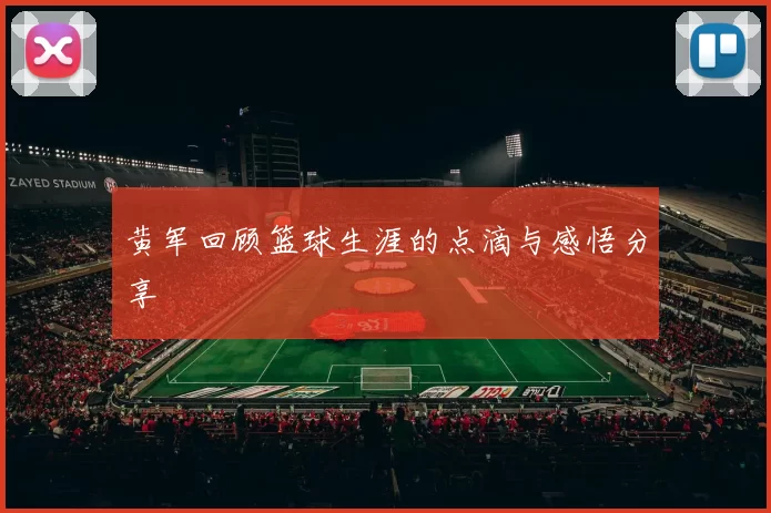 黄军回顾篮球生涯的点滴与感悟分享