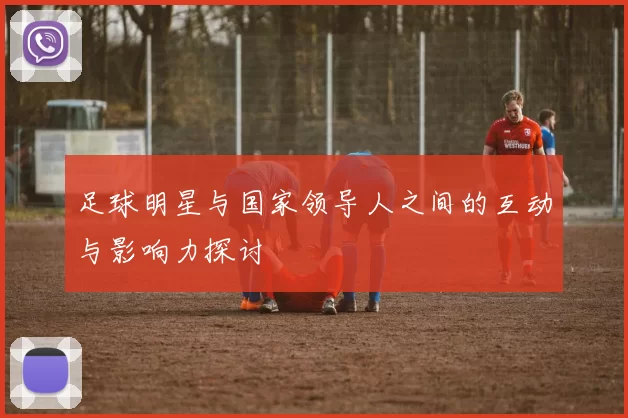 足球明星与国家领导人之间的互动与影响力探讨