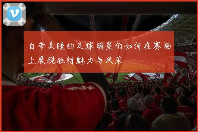 自带美瞳的足球明星们如何在赛场上展现独特魅力与风采